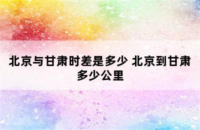 北京与甘肃时差是多少 北京到甘肃多少公里